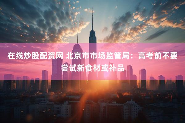 在线炒股配资网 北京市市场监管局：高考前不要尝试新食材或补品