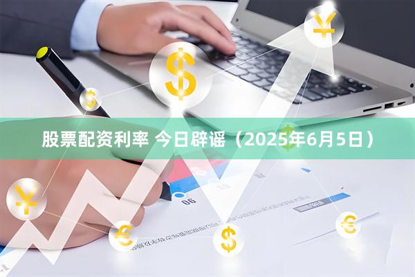 股票配资利率 今日辟谣（2025年6月5日）