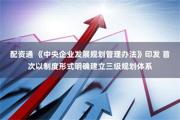 配资通 《中央企业发展规划管理办法》印发 首次以制度形式明确建立三级规划体系