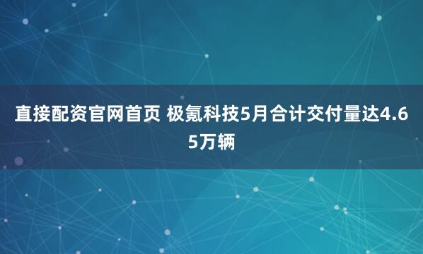 直接配资官网首页 极氪科技5月合计交付量达4.65万辆