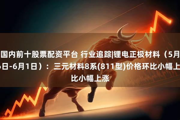 国内前十股票配资平台 行业追踪|锂电正极材料（5月26日-6月1日）：三元材料8系(811型)价格环比小幅上涨
