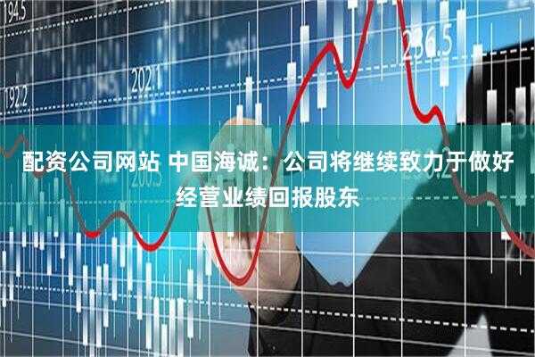 配资公司网站 中国海诚：公司将继续致力于做好经营业绩回报股东