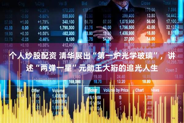 个人炒股配资 清华展出“第一炉光学玻璃”，讲述“两弹一星”元勋王大珩的追光人生