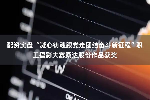 配资实盘 “凝心铸魂跟党走团结奋斗新征程”职工摄影大赛桑达股份作品获奖