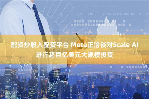 配资炒股入配资平台 Meta正洽谈对Scale AI进行超百亿美元大规模投资