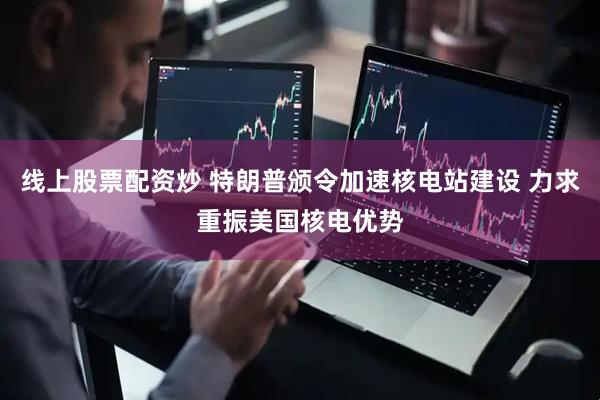 线上股票配资炒 特朗普颁令加速核电站建设 力求重振美国核电优势