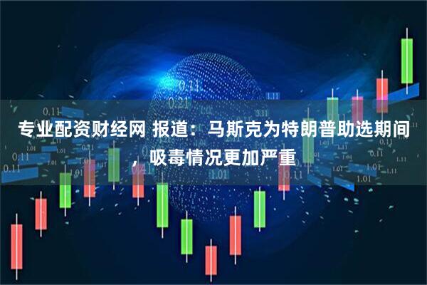 专业配资财经网 报道：马斯克为特朗普助选期间，吸毒情况更加严重