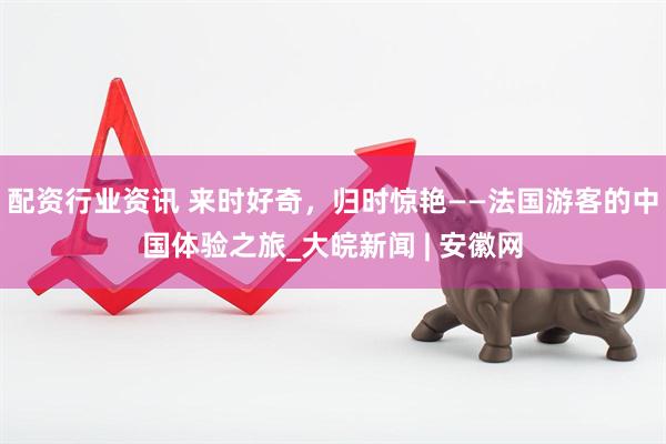 配资行业资讯 来时好奇，归时惊艳——法国游客的中国体验之旅_大皖新闻 | 安徽网