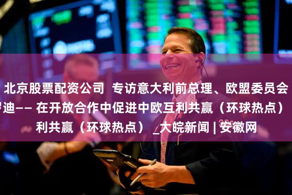 北京股票配资公司  专访意大利前总理、欧盟委员会前主席罗马诺·普罗迪—— 在开放合作中促进中欧互利共赢（环球热点） _大皖新闻 | 安徽网