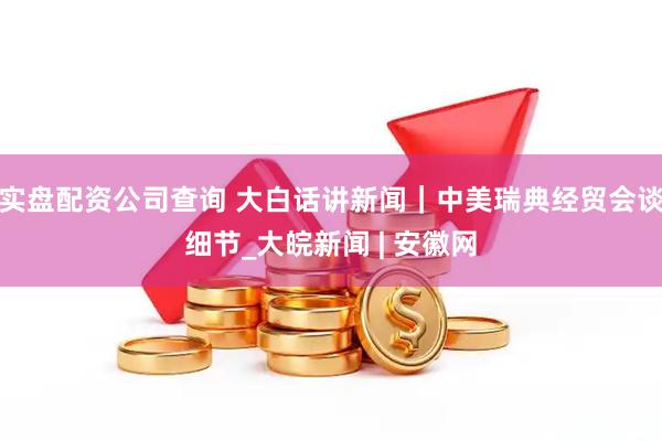 实盘配资公司查询 大白话讲新闻｜中美瑞典经贸会谈细节_大皖新闻 | 安徽网
