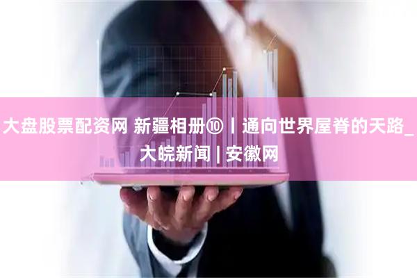 大盘股票配资网 新疆相册⑩丨通向世界屋脊的天路_大皖新闻 | 安徽网