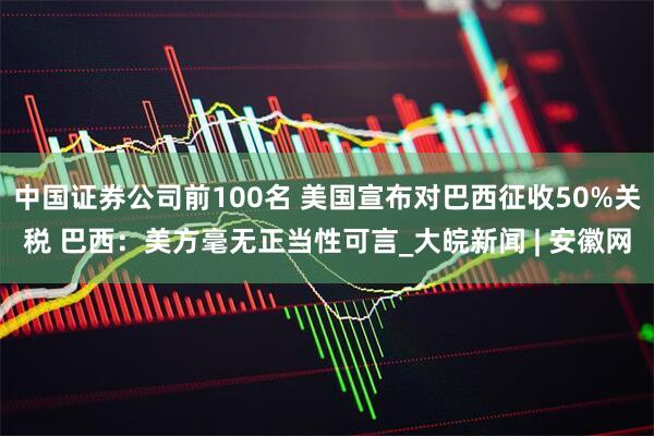 中国证券公司前100名 美国宣布对巴西征收50%关税 巴西：美方毫无正当性可言_大皖新闻 | 安徽网