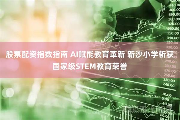 股票配资指数指南 AI赋能教育革新 新沙小学斩获国家级STEM教育荣誉