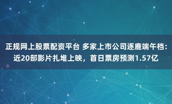 正规网上股票配资平台 多家上市公司逐鹿端午档：近20部影片扎堆上映，首日票房预测1.57亿