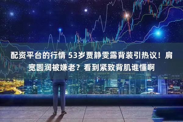 配资平台的行情 53岁贾静雯露背装引热议！肩宽圆润被嫌老？看到紧致背肌谁懂啊