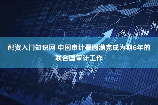 配资入门知识网 中国审计署圆满完成为期6年的联合国审计工作
