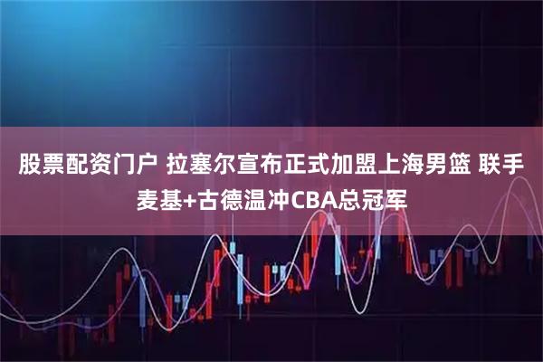 股票配资门户 拉塞尔宣布正式加盟上海男篮 联手麦基+古德温冲CBA总冠军